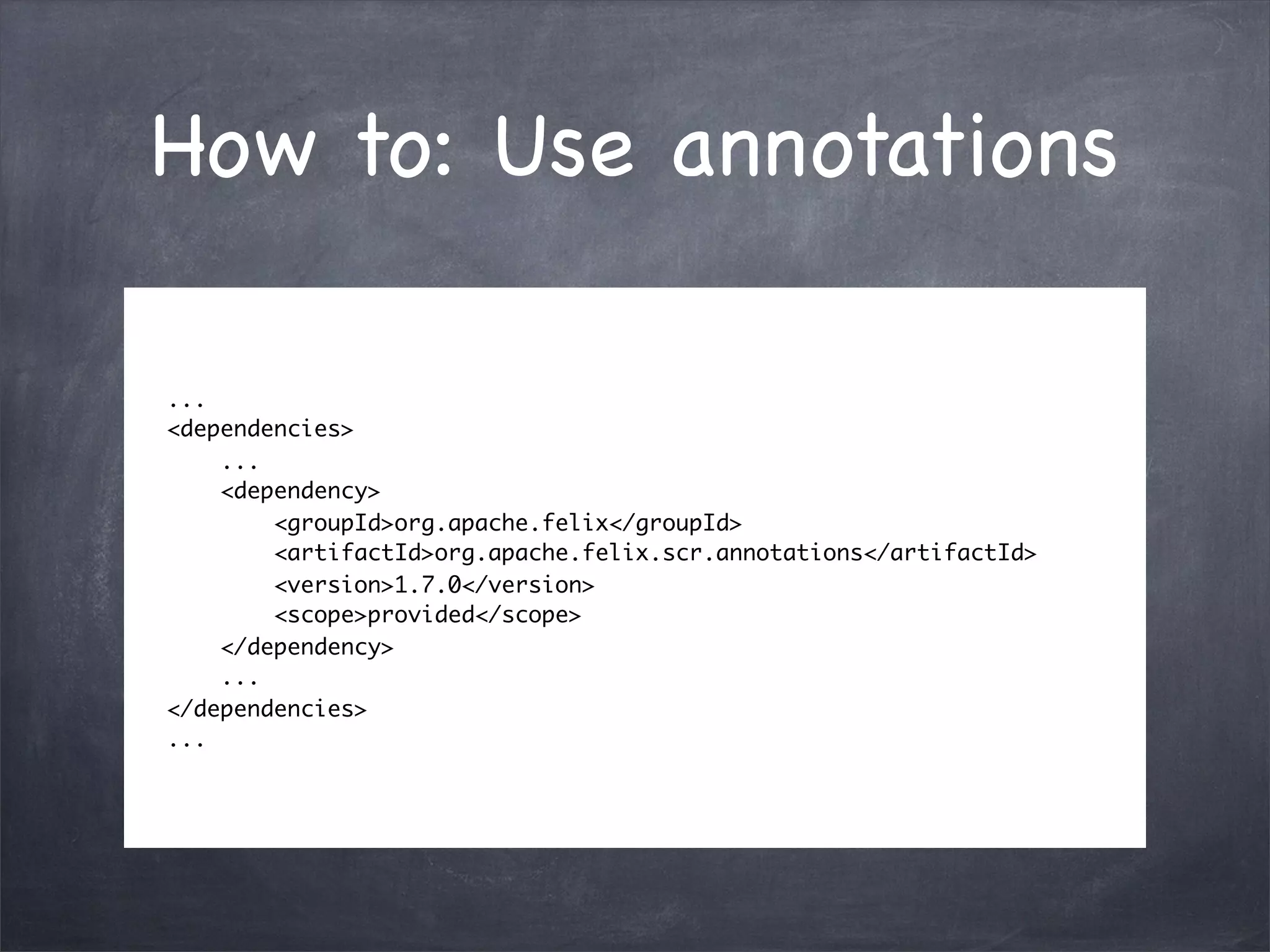 How to: Use annotations

...
<dependencies>
    ...
    <dependency>
        <groupId>org.apache.felix</groupId>
        <artifactId>org.apache.felix.scr.annotations</artifactId>
        <version>1.7.0</version>
        <scope>provided</scope>
    </dependency>
    ...
</dependencies>
...
 