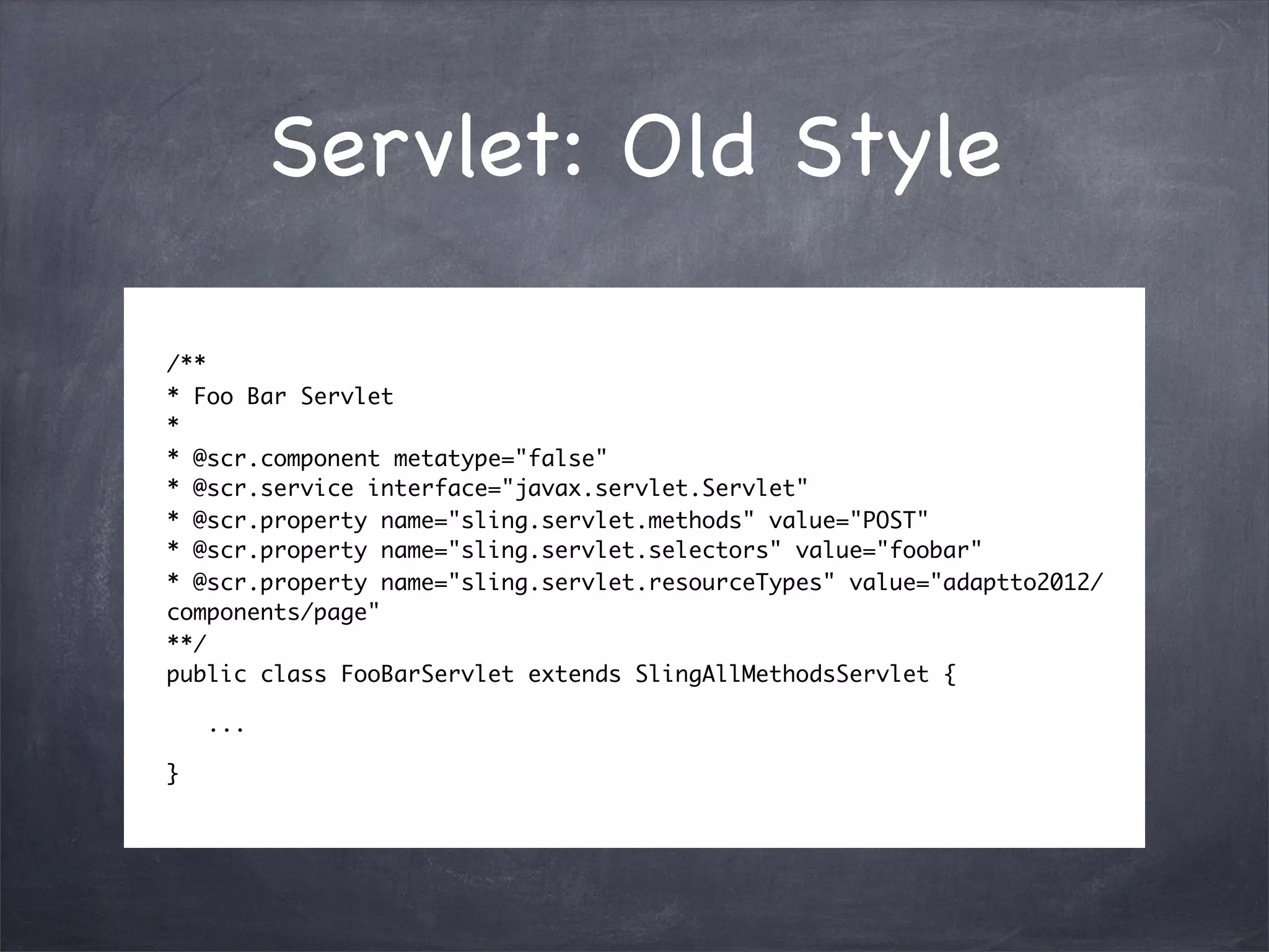 Servlet: Old Style

/**
* Foo Bar Servlet
*
* @scr.component metatype="false"
* @scr.service interface="javax.servlet.Servlet"
* @scr.property name="sling.servlet.methods" value="POST"
* @scr.property name="sling.servlet.selectors" value="foobar"
* @scr.property name="sling.servlet.resourceTypes" value="adaptto2012/
components/page"
**/
public class FooBarServlet extends SlingAllMethodsServlet {

    ...

}
 