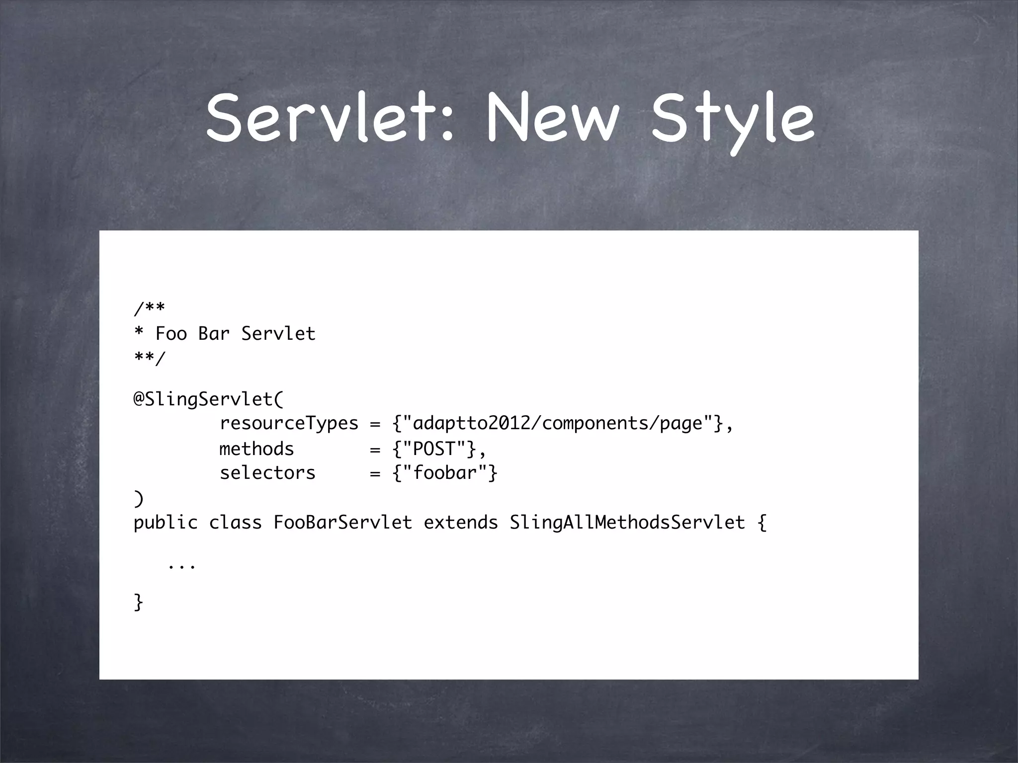Servlet: New Style

/**
* Foo Bar Servlet
**/

@SlingServlet(
        resourceTypes = {"adaptto2012/components/page"},
        methods       = {"POST"},
        selectors     = {"foobar"}
)
public class FooBarServlet extends SlingAllMethodsServlet {

    ...

}
 
