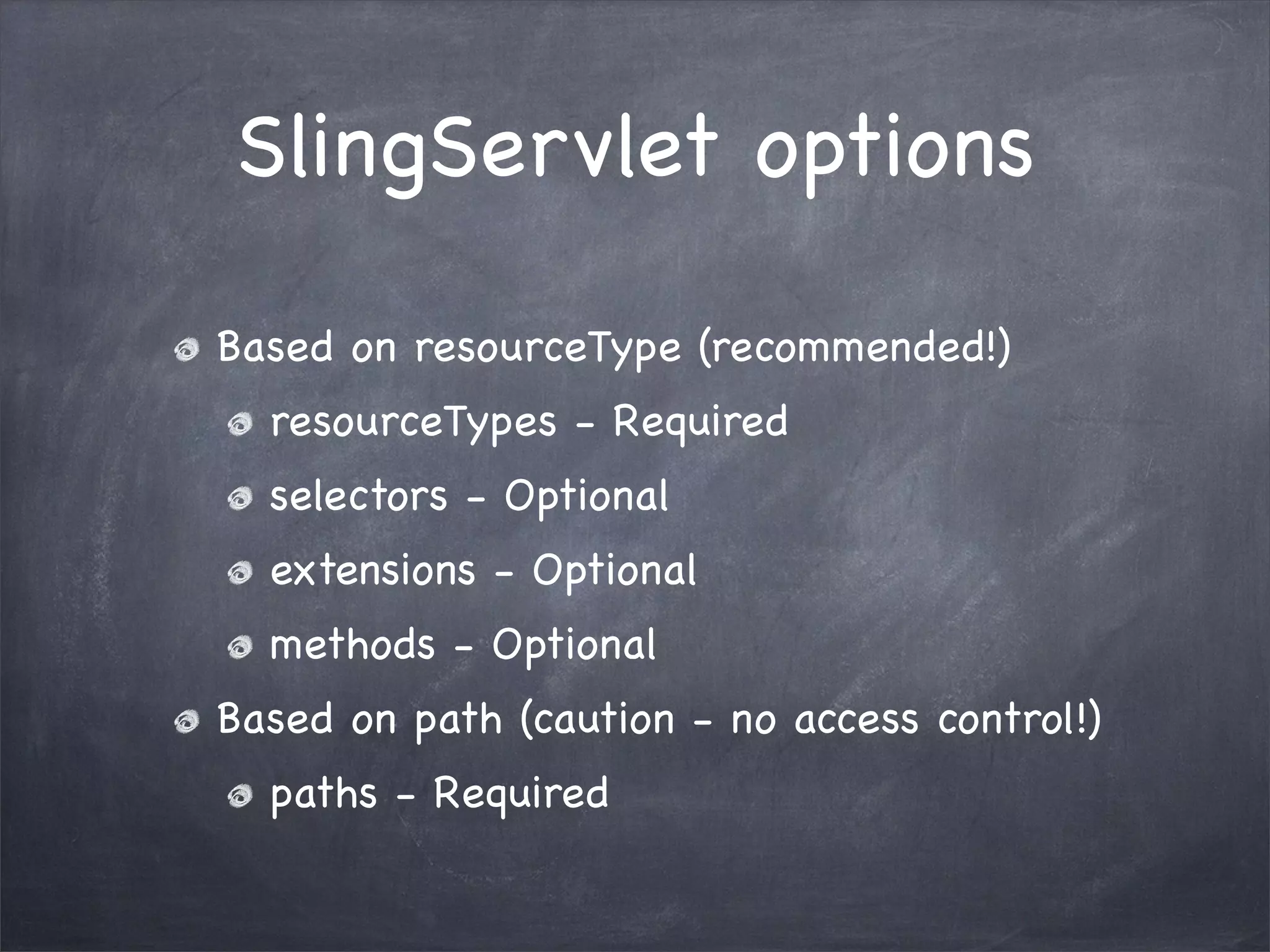 SlingServlet options

Based on resourceType (recommended!)
  resourceTypes - Required
  selectors - Optional
  extensions - Optional
  methods - Optional
Based on path (caution - no access control!)
  paths - Required
 