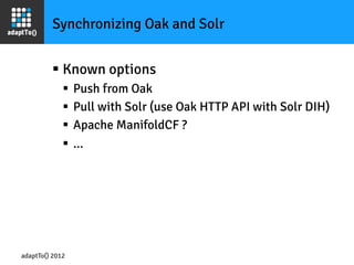 Synchronizing Oak and Solr


         §  Known options
             §  Push from Oak
             §  Pull with Solr (use Oak HTTP API with Solr DIH)
             §  Apache ManifoldCF ?
             §  ...




adaptTo() 2012
 