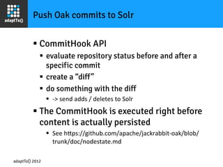 Push Oak commits to Solr


         §  CommitHook API
             §  evaluate repository status before and after a
                 specific commit
             §  create a “diff”
             §  do something with the diff
                 §  -­‐>	
  send	
  adds	
  /	
  deletes	
  to	
  Solr	
  
         §  The CommitHook is executed right before
             content is actually persisted
                 §  See	
  hOps://github.com/apache/jackrabbit-­‐oak/blob/
                     trunk/doc/nodestate.md	
  

adaptTo() 2012
 