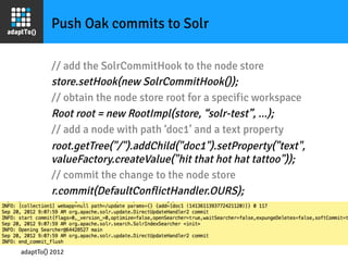 Push Oak commits to Solr

         // add the SolrCommitHook to the node store
         store.setHook(new SolrCommitHook());
         // obtain the node store root for a specific workspace
         Root root = new RootImpl(store, “solr-test”, ...);
         // add a node with path ‘doc1’ and a text property
         root.getTree("/").addChild("doc1").setProperty("text",
         valueFactory.createValue("hit that hot hat tattoo"));
         // commit the change to the node store
         r.commit(DefaultConflictHandler.OURS);




adaptTo() 2012
 