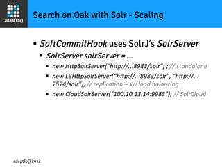 Search on Oak with Solr - Scaling


         §  SoftCommitHook uses SolrJ’s SolrServer
             §  SolrServer solrServer = ...
                 §  new	
  H-pSolrServer(“h-p://..:8983/solr”)	
  ;	
  //	
  standalone	
  
                 §  new	
  LBH-pSolrServer(“h-p://..:8983/solr”,	
  “h-p://..:
                     7574/solr”);	
  //	
  replicaIon	
  –	
  sw	
  load	
  balancing	
  
                 §  new	
  CloudSolrServer(“100.10.13.14:9983”);	
  //	
  SolrCloud	
  




adaptTo() 2012
 