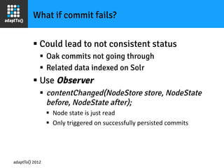 What if commit fails?


         §  Could lead to not consistent status
             §  Oak commits not going through
             §  Related data indexed on Solr
         §  Use Observer
             §  contentChanged(NodeStore store, NodeState
                 before, NodeState after);
                 §  Node	
  state	
  is	
  just	
  read	
  
                 §  Only	
  triggered	
  on	
  successfully	
  persisted	
  commits	
  




adaptTo() 2012
 