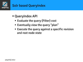 Solr based QueryIndex


         §  QueryIndex API
             §  Evaluate the query (Filter) cost
             §  Eventually view the query “plan”
             §  Execute the query against a specific revision
                 and root node state




adaptTo() 2012
 