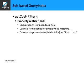 Solr based QueryIndex


         §  getCost(Filter);
             §  Property restrictions:
                 §  Each	
  property	
  is	
  mapped	
  as	
  a	
  ﬁeld	
  
                 §  Can	
  use	
  term	
  queries	
  for	
  simple	
  value	
  matching	
  
                 §  Can	
  use	
  range	
  queries	
  (with	
  trie	
  ﬁelds)	
  for	
  “ﬁrst	
  to	
  last”	
  




adaptTo() 2012
 