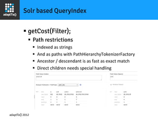 Solr based QueryIndex


         §  getCost(Filter);
             §  Path restrictions
                 §    Indexed	
  as	
  strings	
  	
  
                 §    And	
  as	
  paths	
  with	
  PathHierarchyTokenizerFactory	
  
                 §    Ancestor	
  /	
  descendant	
  is	
  as	
  fast	
  as	
  exact	
  match	
  
                 §    Direct	
  children	
  needs	
  special	
  handling	
  




adaptTo() 2012
 