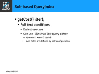 Solr based QueryIndex


         §  getCost(Filter);
             §  Full text conditions
                 §  Easiest	
  use	
  case	
  
                 §  Can	
  use	
  (E)DisMax	
  Solr	
  query	
  parser	
  
                    –  Q=+term1	
  +term2	
  term3	
  
                    –  And	
  ﬁelds	
  are	
  deﬁned	
  by	
  Solr	
  conﬁguraIon	
  




adaptTo() 2012
 