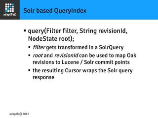 Solr based QueryIndex


         §  query(Filter filter, String revisionId,
             NodeState root);
             §  filter gets transformed in a SolrQuery
             §  root and revisionId can be used to map Oak
                 revisions to Lucene / Solr commit points
             §  the resulting Cursor wraps the Solr query
                 response




adaptTo() 2012
 