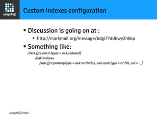 Custom indexes configuration


         §  Discussion is going on at :
                 §  hOp://markmail.org/message/bdgi77dd6wy2hkbp	
  
         §  Something like:
           /data [jcr:mixinTypes = oak:indexed]
                    /oak:indexes
                        /solr [jcr:primaryType = oak:solrIndex, oak:nodeType = nt:file, url = ...]




adaptTo() 2012
 