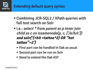 Extending default query syntax


         §  Combining JCR-SQL2 / XPath queries with
             full text search on Solr
         §  i.e.: select * from parent as p inner join
             child as c on issamenode(p, c, ['/a/b/c'])
             and solr(‘(+hit +tattoo^2) OR “hot
             tattoo”~2’)
             §  First part can be handled in Oak as usual
             §  Second part can be run on Solr
             §  Need to extend the Oak AST

adaptTo() 2012
 