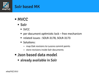 Solr based MK


         §  MVCC
             §  Solr
                 §    SVCC	
  
                 §    per	
  document	
  opImisIc	
  lock	
  –	
  free	
  mechanism	
  
                 §    related	
  issues	
  :	
  SOLR-­‐3178,	
  SOLR-­‐3173	
  
                 §    SoluIons:	
  
                       –  map	
  Oak	
  revisions	
  to	
  Lucene	
  commit	
  points	
  
                       –  store	
  revisions	
  inside	
  Solr	
  documents	
  

         §  Json based data model
             §  already available in Solr

adaptTo() 2012
 