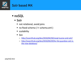 Solr based MK


         §  noSQL
             §  Solr
                 §    not	
  relaIonal,	
  avoid	
  joins	
  
                 §    no	
  ﬁxed	
  schema	
  (	
  !=	
  schema.xml	
  )	
  
                 §    scalability	
  
                 §    See	
  	
  
                       –  hOp://searchhub.org/dev/2010/04/30/nosql-­‐lucene-­‐and-­‐solr/	
  
                       –  hOp://searchhub.org/dev/2010/04/29/for-­‐the-­‐guardian-­‐solr-­‐is-­‐
                            the-­‐new-­‐database/	
  
                       	
  




adaptTo() 2012
 