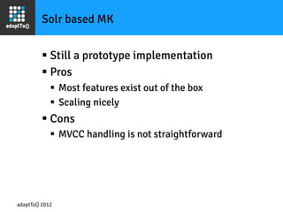 Solr based MK


         §  Still a prototype implementation
         §  Pros
             §  Most features exist out of the box
             §  Scaling nicely
         §  Cons
             §  MVCC handling is not straightforward




adaptTo() 2012
 