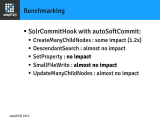 Benchmarking


         §  SolrCommitHook with autoSoftCommit:
             §  CreateManyChildNodes : some impact (1.2x)
             §  DescendantSearch : almost no impact
             §  SetProperty : no impact
             §  SmallFileWrite : almost no impact
             §  UpdateManyChildNodes : almost no impact




adaptTo() 2012
 