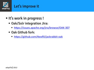 Let’s improve it


§  It’s work in progress !
   §  Oak/Solr integration Jira:
      §  hOps://issues.apache.org/jira/browse/OAK-­‐307	
  
   §  Oak Github fork:
      §  hOps://github.com/Oeoﬁli/jackrabbit-­‐oak	
  




adaptTo() 2012
 