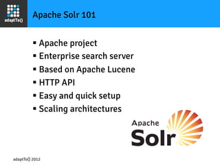 Apache Solr 101


         §  Apache project
         §  Enterprise search server
         §  Based on Apache Lucene
         §  HTTP API
         §  Easy and quick setup
         §  Scaling architectures




adaptTo() 2012
 
