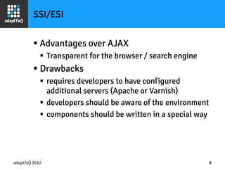 adaptTo() 2012
 Advantages over AJAX
 Transparent for the browser / search engine
 Drawbacks
 requires developers to have configured
additional servers (Apache or Varnish)
 developers should be aware of the environment
 components should be written in a special way
8
SSI/ESI
 