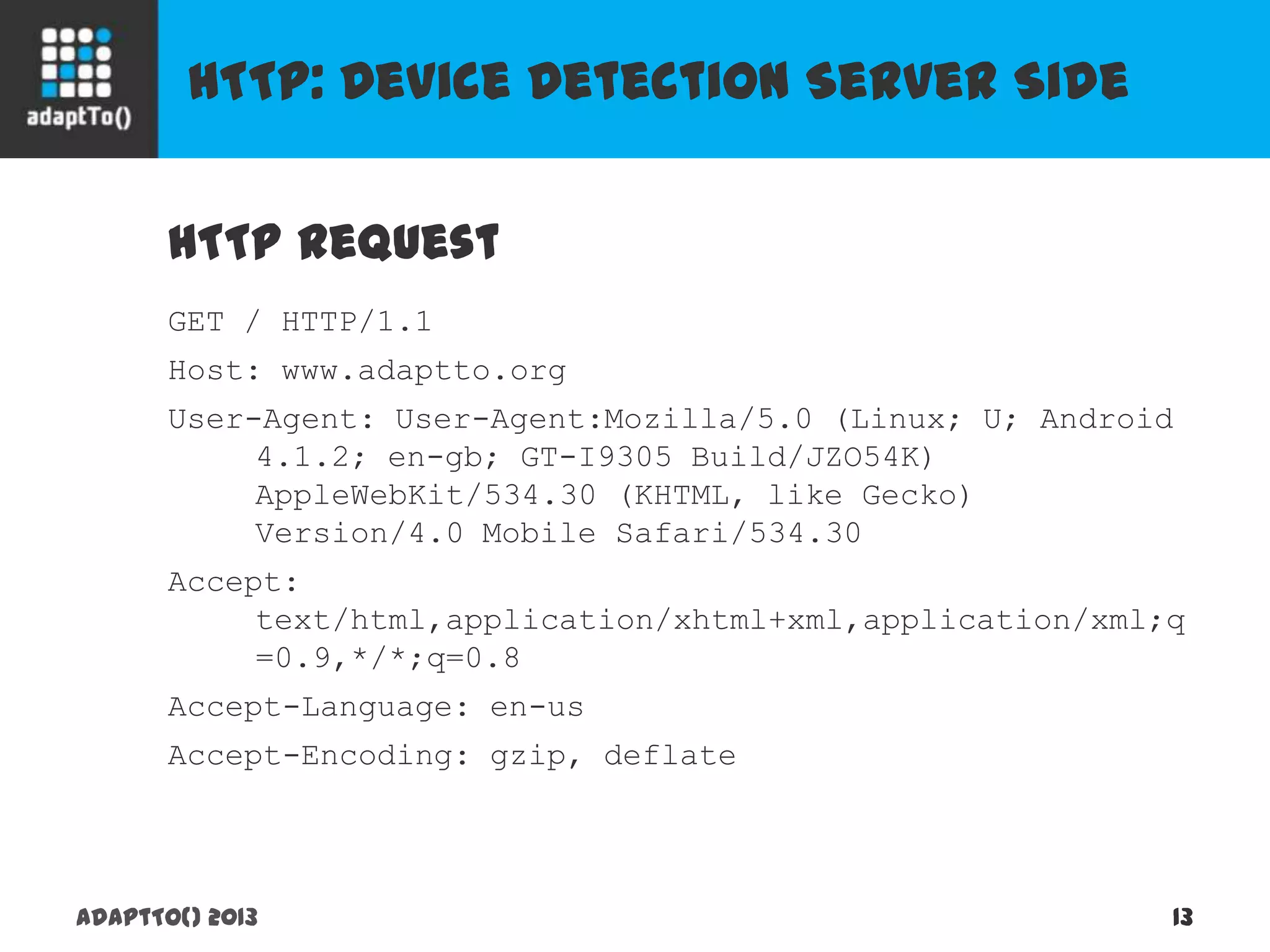 HTTP: Device Detection Server Side
adaptTo() 2013 13
HTTP Request
GET / HTTP/1.1
Host: www.adaptto.org
User-Agent: User-Agent:Mozilla/5.0 (Linux; U; Android
4.1.2; en-gb; GT-I9305 Build/JZO54K)
AppleWebKit/534.30 (KHTML, like Gecko)
Version/4.0 Mobile Safari/534.30
Accept:
text/html,application/xhtml+xml,application/xml;q
=0.9,*/*;q=0.8
Accept-Language: en-us
Accept-Encoding: gzip, deflate
 