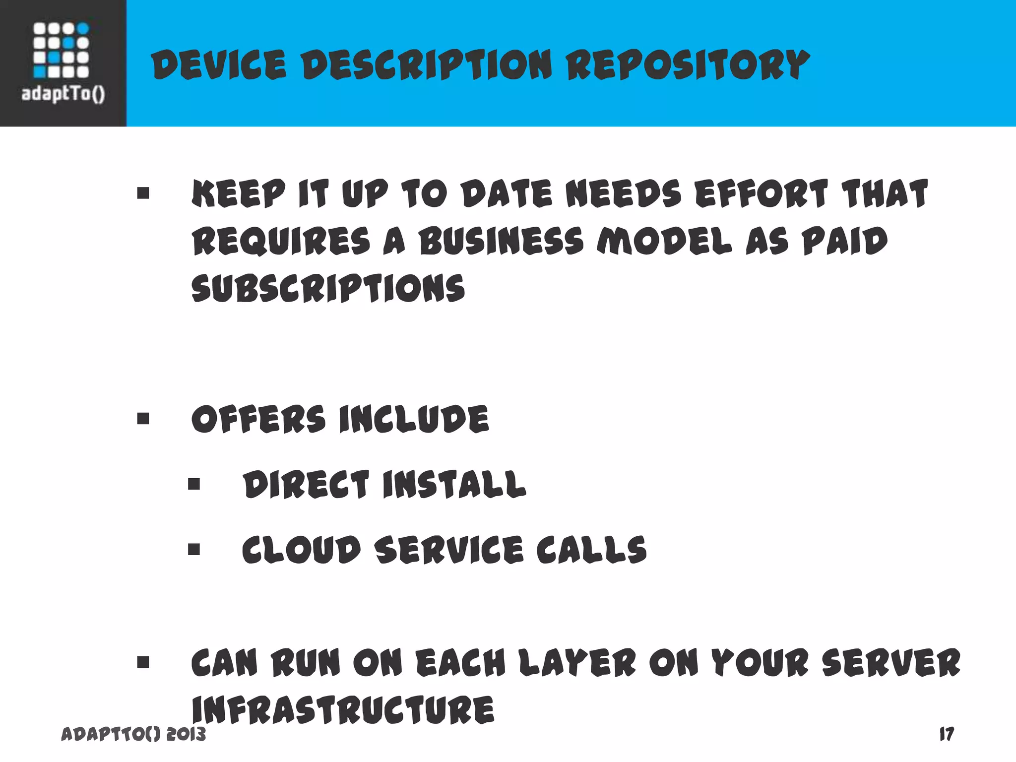 Device Description Repository
adaptTo() 2013 17
 Keep it up to date needs effort that requires
a business model as paid subscriptions
 Offers include
 Direct install
 Cloud Service calls
 Can run on each layer on your server
infrastructure
 