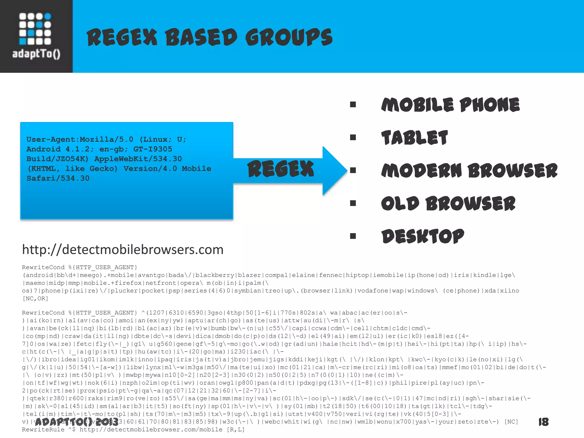 RegEx based groups
adaptTo() 2013 18
User-Agent:Mozilla/5.0 (Linux; U;
Android 4.1.2; en-gb; GT-I9305
Build/JZO54K) AppleWebKit/534.30
(KHTML, like Gecko) Version/4.0 Mobile
Safari/534.30
RewriteCond %{HTTP_USER_AGENT}
(android|bbd+|meego).+mobile|avantgo|bada/|blackberry|blazer|compal|elaine|fennec|hiptop|iemobile|ip(hone|od)|iris|kindle|lge
|maemo|midp|mmp|mobile.+firefox|netfront|opera m(ob|in)i|palm(
os)?|phone|p(ixi|re)/|plucker|pocket|psp|series(4|6)0|symbian|treo|up.(browser|link)|vodafone|wap|windows (ce|phone)|xda|xiino
[NC,OR]
RewriteCond %{HTTP_USER_AGENT} ^(1207|6310|6590|3gso|4thp|50[1-6]i|770s|802s|a wa|abac|ac(er|oo|s-
)|ai(ko|rn)|al(av|ca|co)|amoi|an(ex|ny|yw)|aptu|ar(ch|go)|as(te|us)|attw|au(di|-m|r |s
)|avan|be(ck|ll|nq)|bi(lb|rd)|bl(ac|az)|br(e|v)w|bumb|bw-(n|u)|c55/|capi|ccwa|cdm-|cell|chtm|cldc|cmd-
|co(mp|nd)|craw|da(it|ll|ng)|dbte|dc-s|devi|dica|dmob|do(c|p)o|ds(12|-d)|el(49|ai)|em(l2|ul)|er(ic|k0)|esl8|ez([4-
7]0|os|wa|ze)|fetc|fly(-|_)|g1 u|g560|gene|gf-5|g-mo|go(.w|od)|gr(ad|un)|haie|hcit|hd-(m|p|t)|hei-|hi(pt|ta)|hp( i|ip)|hs-
c|ht(c(-| |_|a|g|p|s|t)|tp)|hu(aw|tc)|i-(20|go|ma)|i230|iac( |-
|/)|ibro|idea|ig01|ikom|im1k|inno|ipaq|iris|ja(t|v)a|jbro|jemu|jigs|kddi|keji|kgt( |/)|klon|kpt |kwc-|kyo(c|k)|le(no|xi)|lg(
g|/(k|l|u)|50|54|-[a-w])|libw|lynx|m1-w|m3ga|m50/|ma(te|ui|xo)|mc(01|21|ca)|m-cr|me(rc|ri)|mi(o8|oa|ts)|mmef|mo(01|02|bi|de|do|t(-
| |o|v)|zz)|mt(50|p1|v )|mwbp|mywa|n10[0-2]|n20[2-3]|n30(0|2)|n50(0|2|5)|n7(0(0|1)|10)|ne((c|m)-
|on|tf|wf|wg|wt)|nok(6|i)|nzph|o2im|op(ti|wv)|oran|owg1|p800|pan(a|d|t)|pdxg|pg(13|-([1-8]|c))|phil|pire|pl(ay|uc)|pn-
2|po(ck|rt|se)|prox|psio|pt-g|qa-a|qc(07|12|21|32|60|-[2-7]|i-
)|qtek|r380|r600|raks|rim9|ro(ve|zo)|s55/|sa(ge|ma|mm|ms|ny|va)|sc(01|h-|oo|p-)|sdk/|se(c(-|0|1)|47|mc|nd|ri)|sgh-|shar|sie(-
|m)|sk-0|sl(45|id)|sm(al|ar|b3|it|t5)|so(ft|ny)|sp(01|h-|v-|v )|sy(01|mb)|t2(18|50)|t6(00|10|18)|ta(gt|lk)|tcl-|tdg-
|tel(i|m)|tim-|t-mo|to(pl|sh)|ts(70|m-|m3|m5)|tx-9|up(.b|g1|si)|utst|v400|v750|veri|vi(rg|te)|vk(40|5[0-3]|-
v)|vm40|voda|vulc|vx(52|53|60|61|70|80|81|83|85|98)|w3c(-| )|webc|whit|wi(g |nc|nw)|wmlb|wonu|x700|yas-|your|zeto|zte-) [NC]
RewriteRule ^$ http://detectmobilebrowser.com/mobile [R,L]
RegEx
 mobile phone
 tablet
 modern browser
 old browser
 desktop
http://detectmobilebrowsers.com
 