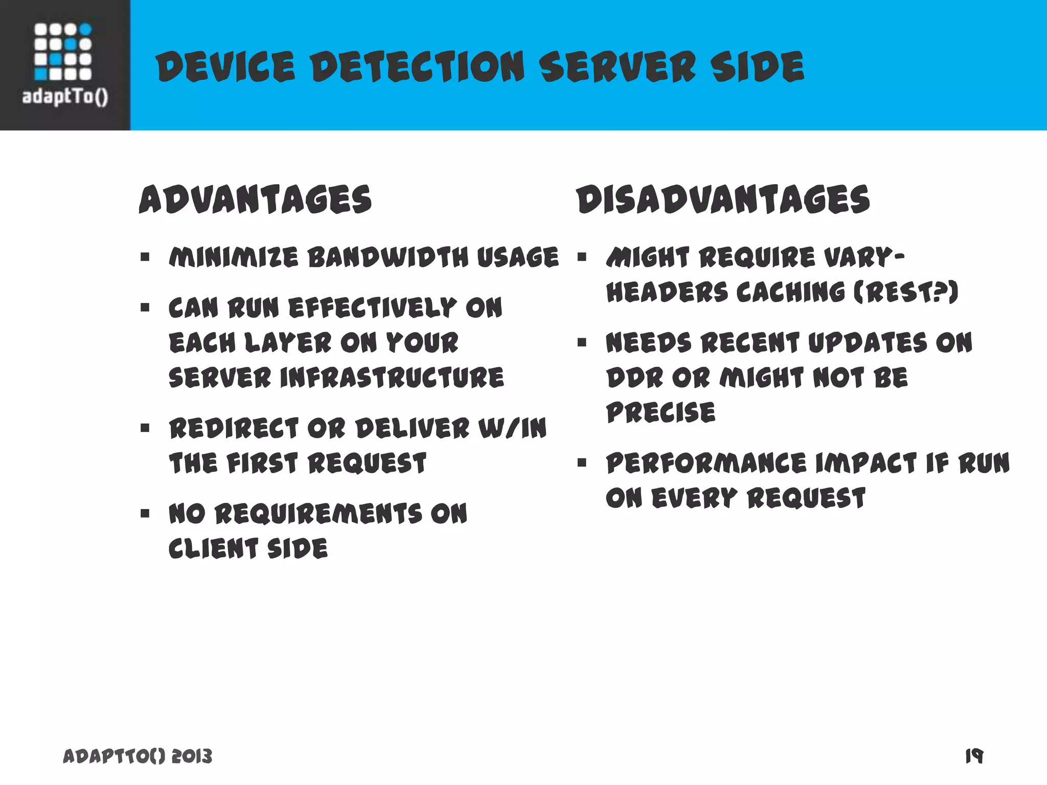 Device Detection Server Side
adaptTo() 2013 19
Advantages
 minimize bandwidth usage
 can run effectively on each
layer on your server
infrastructure
 redirect or deliver w/in the first
request
 no requirements on client side
Disadvantages
 Might require vary-headers
caching (REST?)
 needs recent updates on DDR
or might not be precise
 performance impact if run on
every request
 