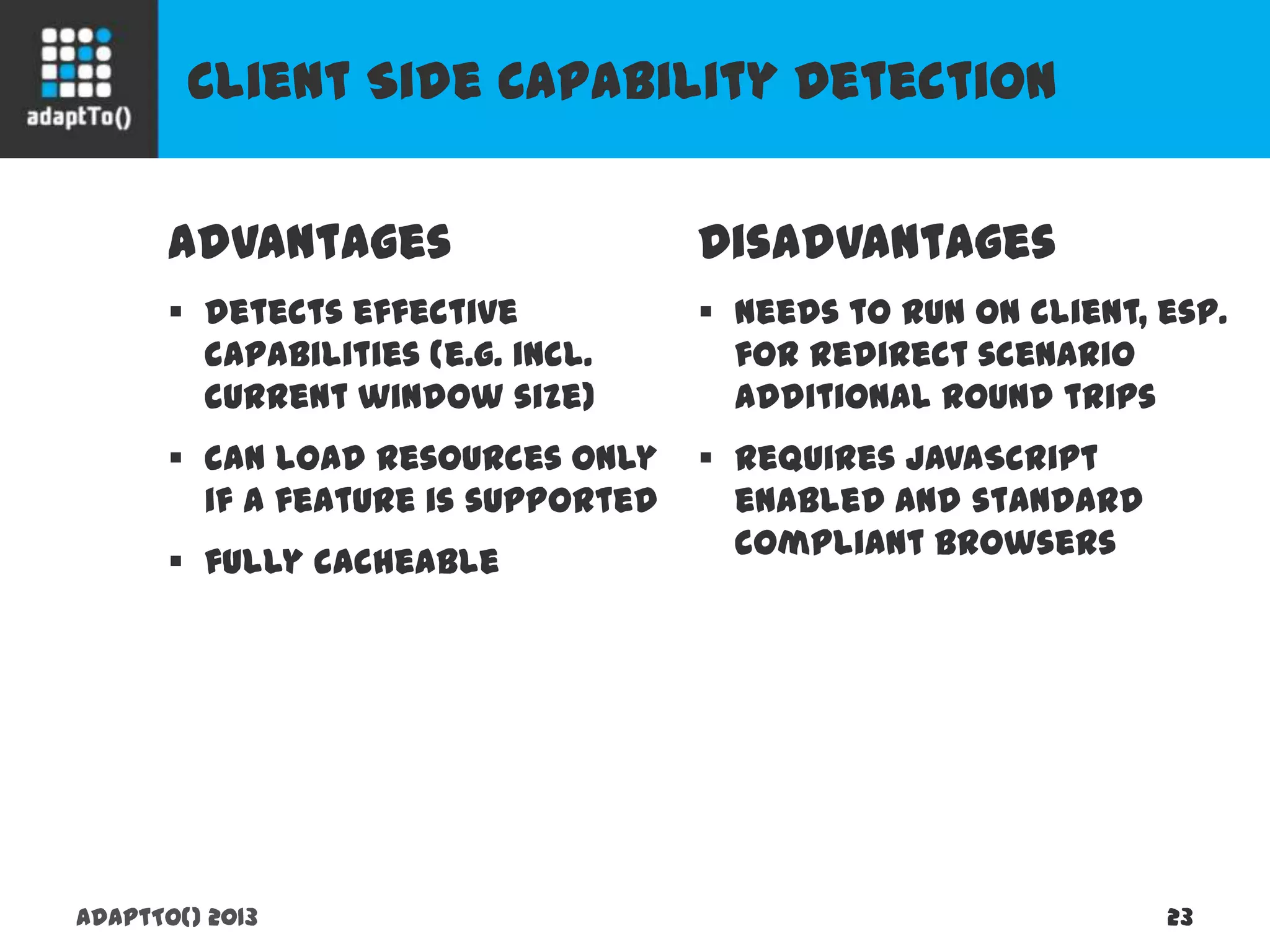 Client Side Capability Detection
adaptTo() 2013 23
Advantages
 detects effective capabilities
(e.g. incl. current window size)
 can load resources only if a
feature is supported
 fully cacheable
Disadvantages
 needs to run on client, esp. for
redirect scenario additional
round trips
 requires JavaScript enabled
and standard compliant
browsers
 
