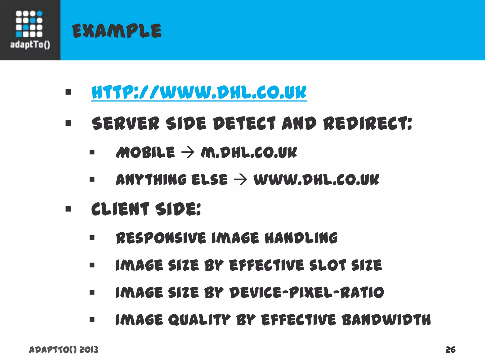Example
adaptTo() 2013 26
 http://www.dhl.co.uk
 Server Side Detect and Redirect:
 Mobile  m.dhl.co.uk
 anything else  www.dhl.co.uk
 Client Side:
 Responsive image handling
 Image size by effective slot size
 Image size by device-pixel-ratio
 Image quality by effective bandwidth
 