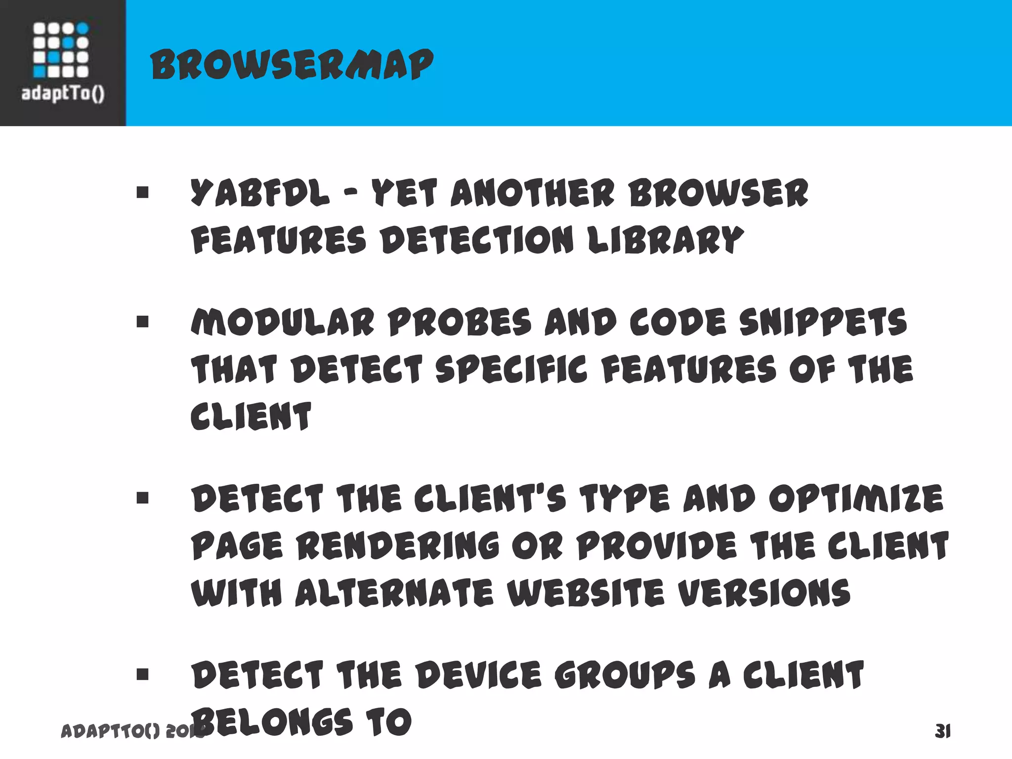 BrowserMap
adaptTo() 2013 31
 YABFDL - yet another browser features
detection library
 modular probes and code snippets that
detect specific features of the client
 detect the client's type and optimize page
rendering or provide the client with alternate
website versions
 detect the device groups a client belongs to
 