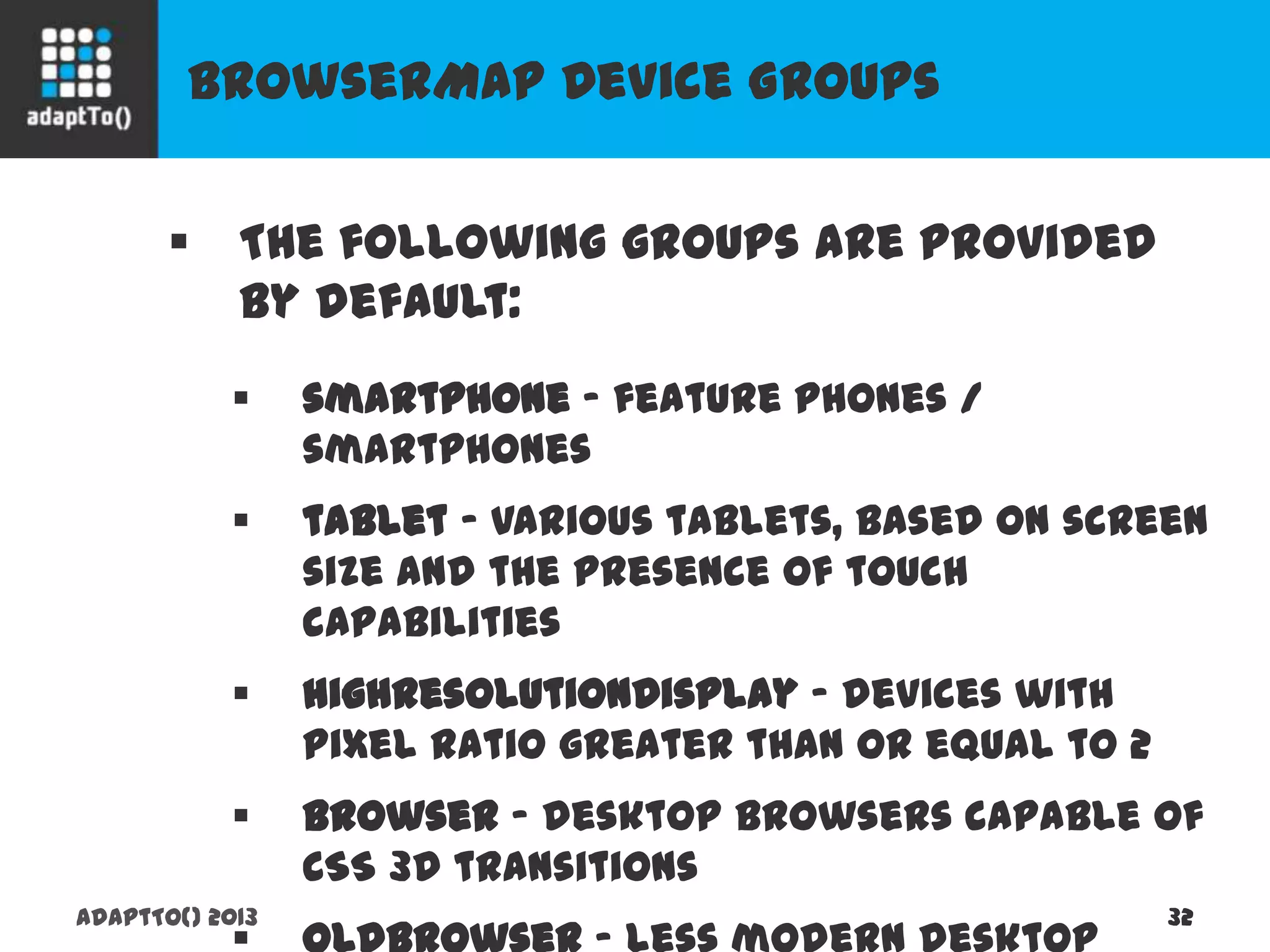 BrowserMap Device Groups
adaptTo() 2013 32
 The following groups are provided by
default:
 smartphone - feature phones / smartphones
 tablet - various tablets, based on screen size
and the presence of touch capabilities
 highResolutionDisplay - devices with pixel
ratio greater than or equal to 2
 browser - desktop browsers capable of CSS 3D
transitions
 oldBrowser - less modern desktop browsers
 