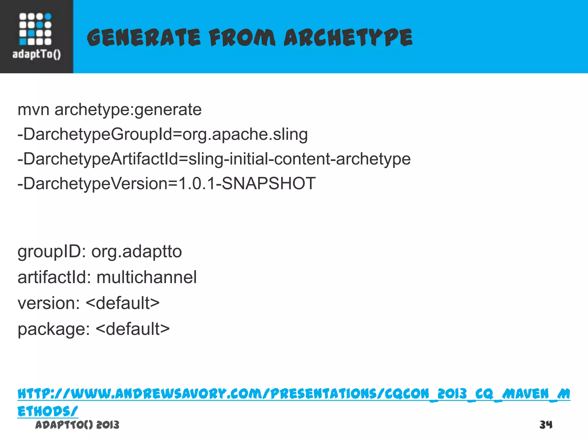 Generate from Archetype
adaptTo() 2013 34
mvn archetype:generate
-DarchetypeGroupId=org.apache.sling
-DarchetypeArtifactId=sling-initial-content-archetype
-DarchetypeVersion=1.0.1-SNAPSHOT
groupID: org.adaptto
artifactId: multichannel
version: <default>
package: <default>
http://www.andrewsavory.com/presentations/CQCon_2013_CQ_Maven_Methods/
 
