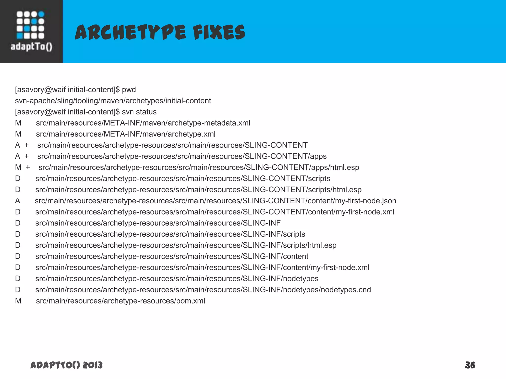 Archetype fixes
adaptTo() 2013 36
[asavory@waif initial-content]$ pwd
svn-apache/sling/tooling/maven/archetypes/initial-content
[asavory@waif initial-content]$ svn status
M src/main/resources/META-INF/maven/archetype-metadata.xml
M src/main/resources/META-INF/maven/archetype.xml
A + src/main/resources/archetype-resources/src/main/resources/SLING-CONTENT
A + src/main/resources/archetype-resources/src/main/resources/SLING-CONTENT/apps
M + src/main/resources/archetype-resources/src/main/resources/SLING-CONTENT/apps/html.esp
D src/main/resources/archetype-resources/src/main/resources/SLING-CONTENT/scripts
D src/main/resources/archetype-resources/src/main/resources/SLING-CONTENT/scripts/html.esp
A src/main/resources/archetype-resources/src/main/resources/SLING-CONTENT/content/my-first-node.json
D src/main/resources/archetype-resources/src/main/resources/SLING-CONTENT/content/my-first-node.xml
D src/main/resources/archetype-resources/src/main/resources/SLING-INF
D src/main/resources/archetype-resources/src/main/resources/SLING-INF/scripts
D src/main/resources/archetype-resources/src/main/resources/SLING-INF/scripts/html.esp
D src/main/resources/archetype-resources/src/main/resources/SLING-INF/content
D src/main/resources/archetype-resources/src/main/resources/SLING-INF/content/my-first-node.xml
D src/main/resources/archetype-resources/src/main/resources/SLING-INF/nodetypes
D src/main/resources/archetype-resources/src/main/resources/SLING-INF/nodetypes/nodetypes.cnd
M src/main/resources/archetype-resources/pom.xml
 