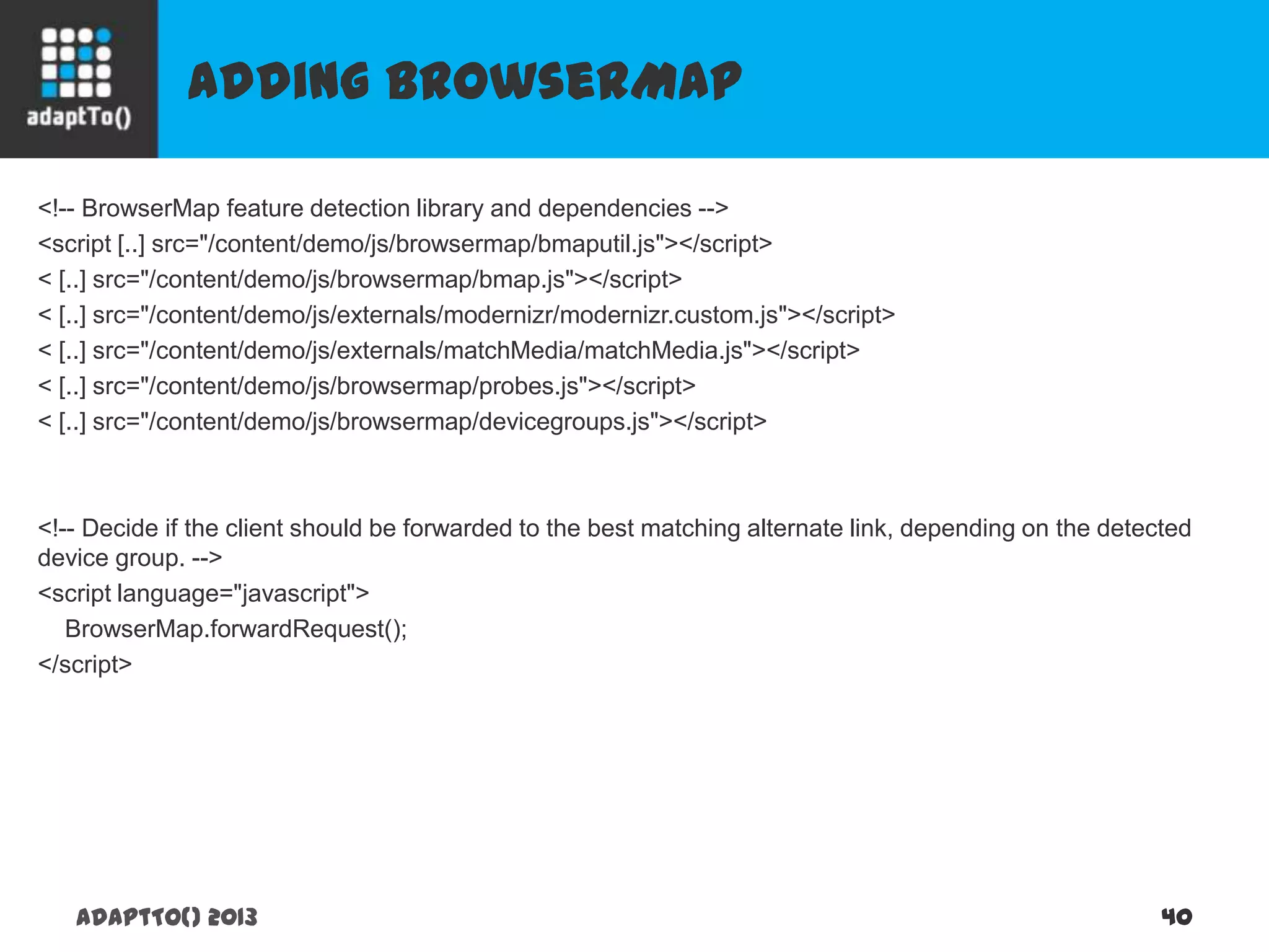 Adding BrowserMap
adaptTo() 2013 40
<!-- BrowserMap feature detection library and dependencies -->
<script [..] src="/content/demo/js/browsermap/bmaputil.js"></script>
< [..] src="/content/demo/js/browsermap/bmap.js"></script>
< [..] src="/content/demo/js/externals/modernizr/modernizr.custom.js"></script>
< [..] src="/content/demo/js/externals/matchMedia/matchMedia.js"></script>
< [..] src="/content/demo/js/browsermap/probes.js"></script>
< [..] src="/content/demo/js/browsermap/devicegroups.js"></script>
<!-- Decide if the client should be forwarded to the best matching alternate link, depending on the detected
device group. -->
<script language="javascript">
BrowserMap.forwardRequest();
</script>
 