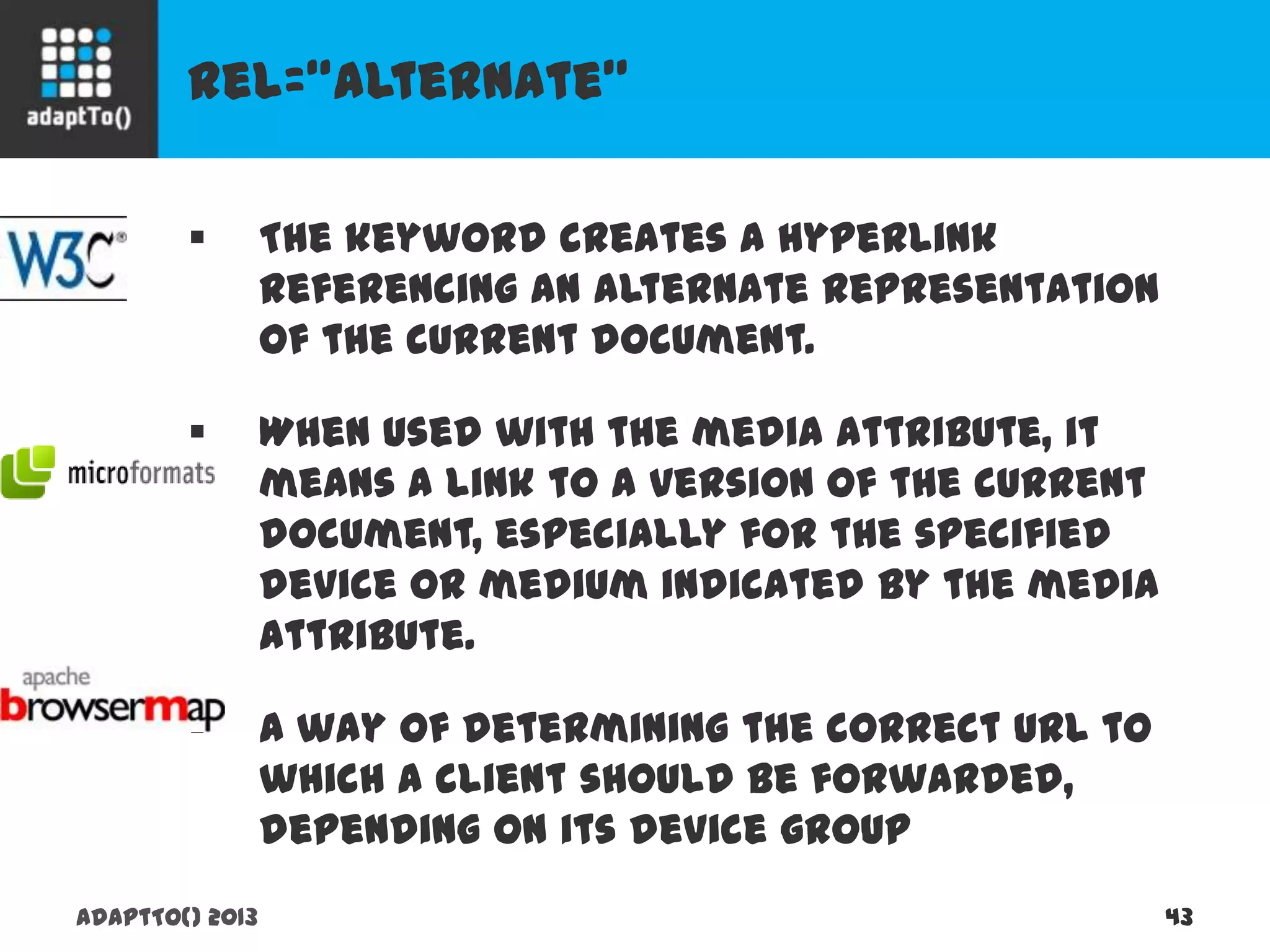 rel=“alternate”
adaptTo() 2013 43
 The keyword creates a hyperlink referencing an
alternate representation of the current document.
 When used with the media attribute, it means a
link to a version of the current document,
especially for the specified device or medium
indicated by the media attribute.
 A way of determining the correct URL to which a
client should be forwarded, depending on its
device group
 