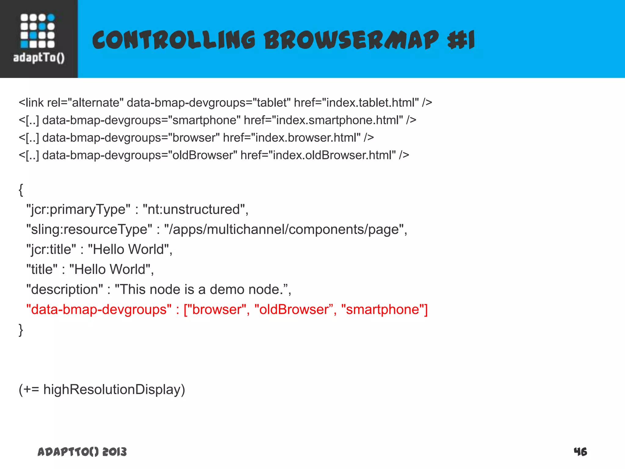 Controlling BrowserMap #1
adaptTo() 2013 46
<link rel="alternate" data-bmap-devgroups="tablet" href="index.tablet.html" />
<[..] data-bmap-devgroups="smartphone" href="index.smartphone.html" />
<[..] data-bmap-devgroups="browser" href="index.browser.html" />
<[..] data-bmap-devgroups="oldBrowser" href="index.oldBrowser.html" />
{
"jcr:primaryType" : "nt:unstructured",
"sling:resourceType" : "/apps/multichannel/components/page",
"jcr:title" : "Hello World",
"title" : "Hello World",
"description" : "This node is a demo node.”,
"data-bmap-devgroups" : ["browser", "oldBrowser”, "smartphone"]
}
(+= highResolutionDisplay)
 
