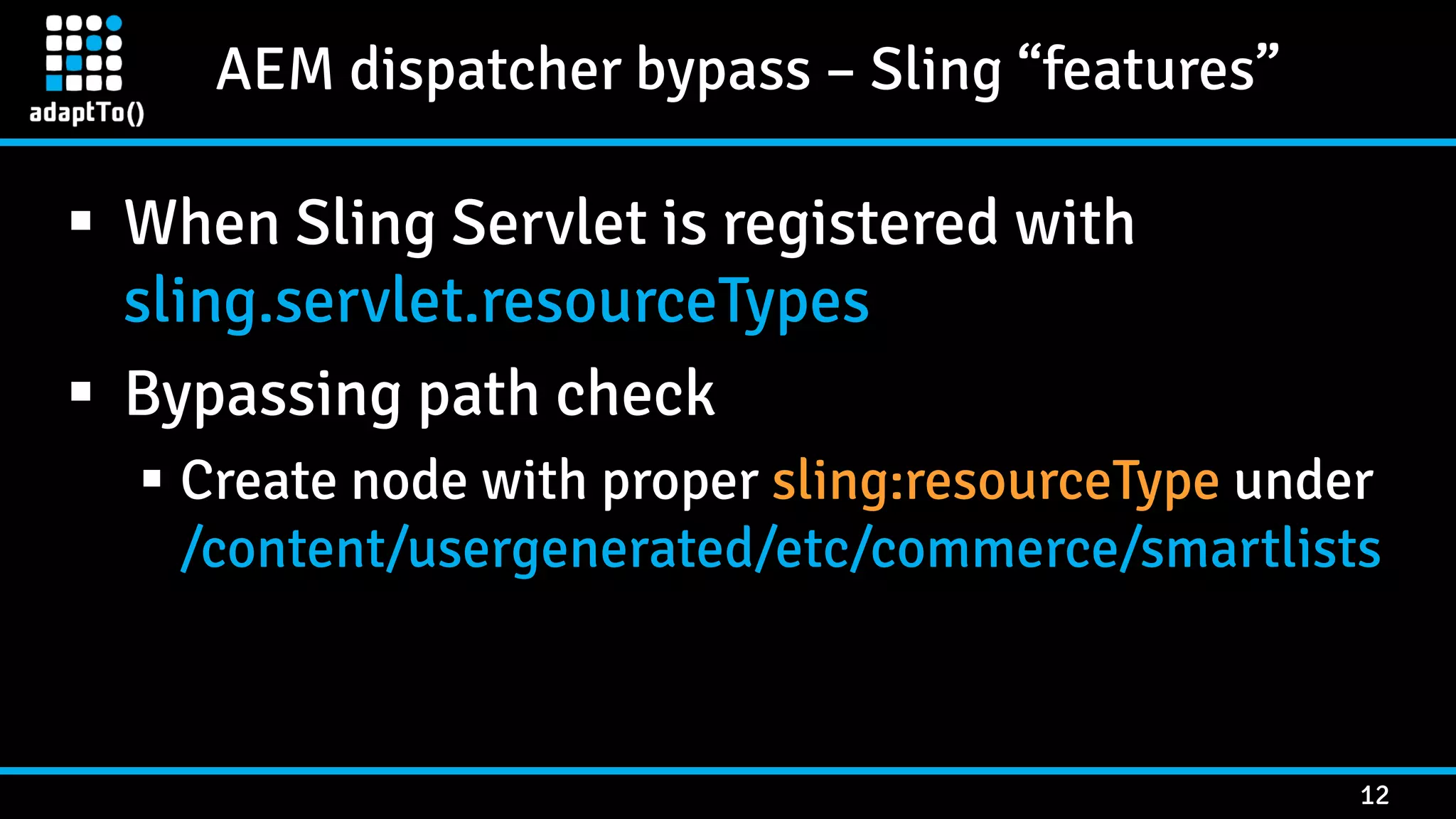AEM dispatcher bypass – Sling “features” 12  When Sling Servlet is registered with sling.servlet.resourceTypes  Bypassing path check  Create node with proper sling:resourceType under /content/usergenerated/etc/commerce/smartlists 