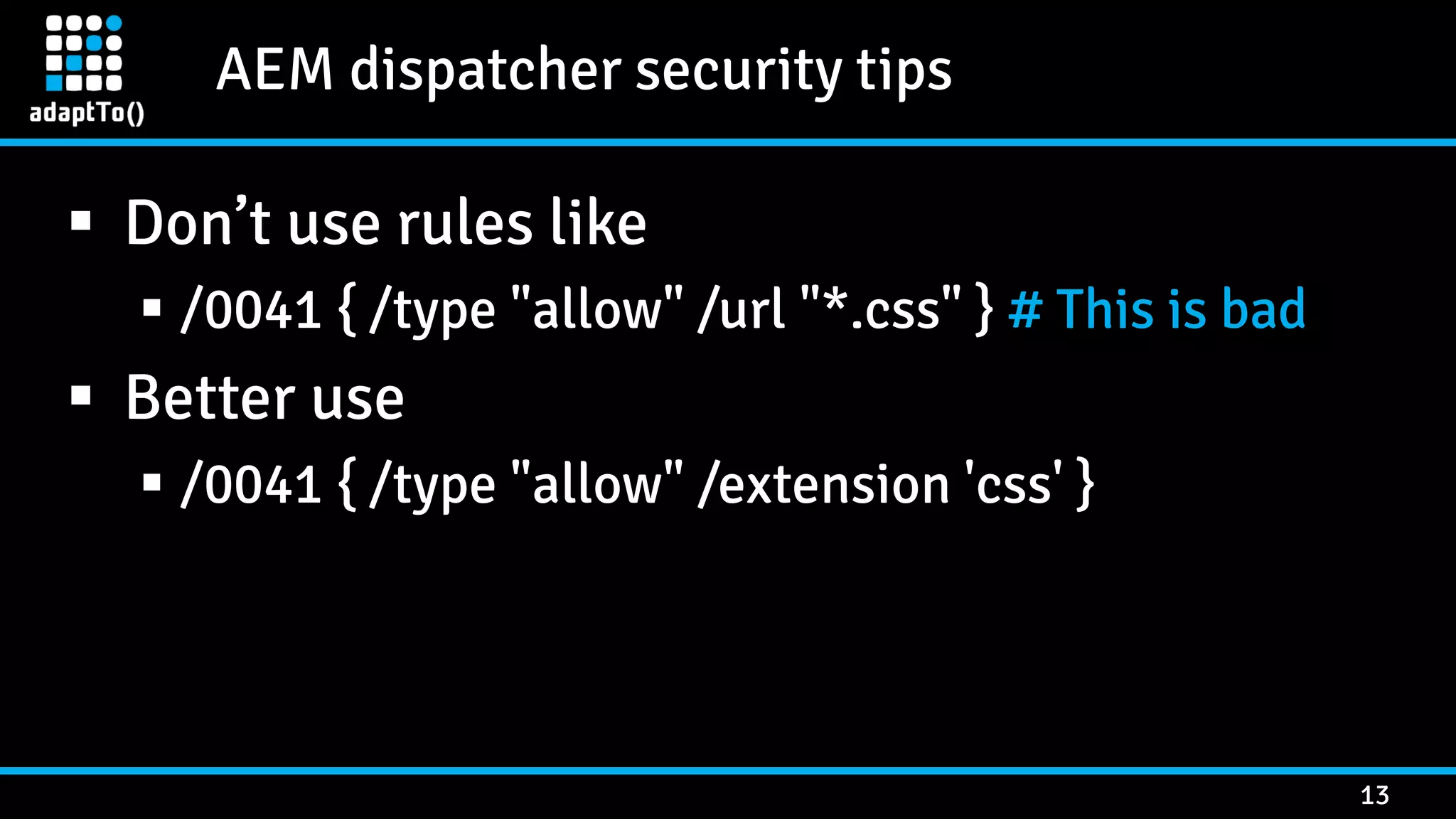 AEM dispatcher security tips 13  Don’t use rules like  /0041 { /type "allow" /url "*.css" } # This is bad  Better use  /0041 { /type "allow" /extension 'css' } 