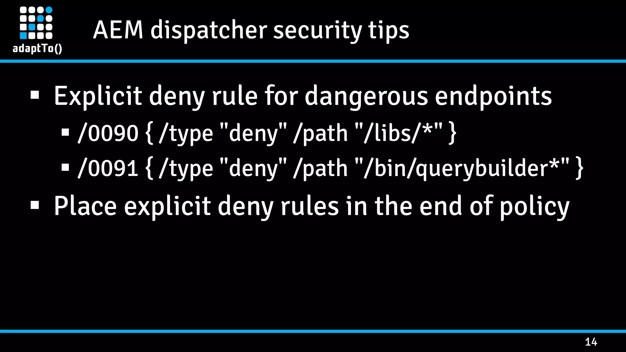 AEM dispatcher security tips 14  Explicit deny rule for dangerous endpoints  /0090 { /type "deny" /path "/libs/*" }  /0091 { /type "deny" /path "/bin/querybuilder*" }  Place explicit deny rules in the end of policy 