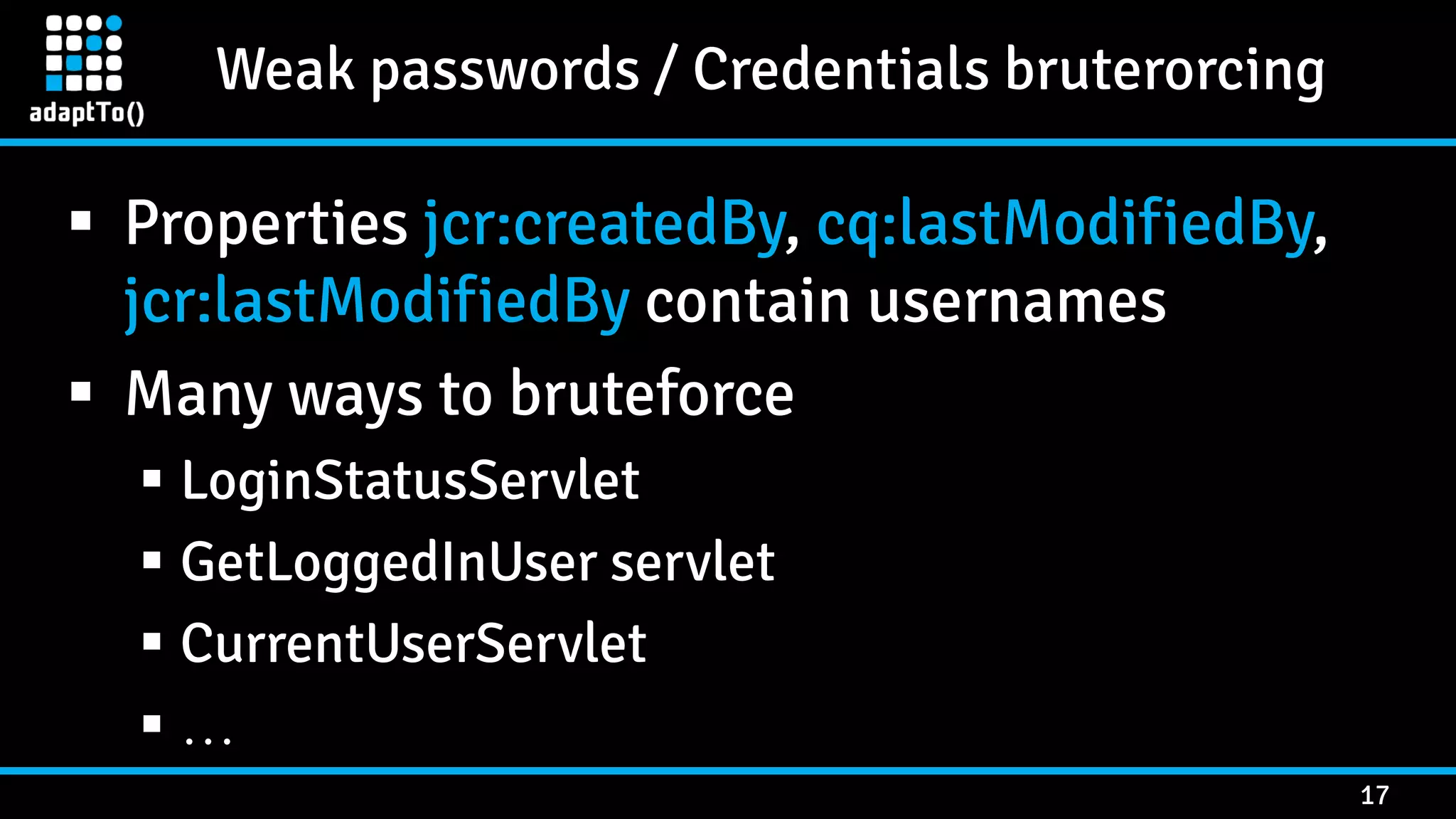 Weak passwords / Credentials bruterorcing 17  Properties jcr:createdBy, cq:lastModifiedBy, jcr:lastModifiedBy contain usernames  Many ways to bruteforce  LoginStatusServlet  GetLoggedInUser servlet  CurrentUserServlet  … 