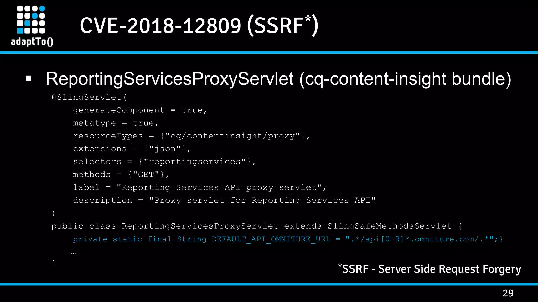 CVE-2018-12809 (SSRF*) 29  ReportingServicesProxyServlet (cq-content-insight bundle) @SlingServlet( generateComponent = true, metatype = true, resourceTypes = {"cq/contentinsight/proxy"}, extensions = {"json"}, selectors = {"reportingservices"}, methods = {"GET"}, label = "Reporting Services API proxy servlet", description = "Proxy servlet for Reporting Services API" ) public class ReportingServicesProxyServlet extends SlingSafeMethodsServlet { private static final String DEFAULT_API_OMNITURE_URL = ".*/api[0-9]*.omniture.com/.*";} … } *SSRF - Server Side Request Forgery 