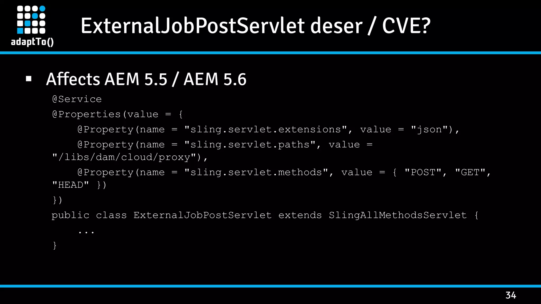 ExternalJobPostServlet deser / CVE? 34  Affects AEM 5.5 / AEM 5.6 @Service @Properties(value = { @Property(name = "sling.servlet.extensions", value = "json"), @Property(name = "sling.servlet.paths", value = "/libs/dam/cloud/proxy"), @Property(name = "sling.servlet.methods", value = { "POST", "GET", "HEAD" }) }) public class ExternalJobPostServlet extends SlingAllMethodsServlet { ... } 