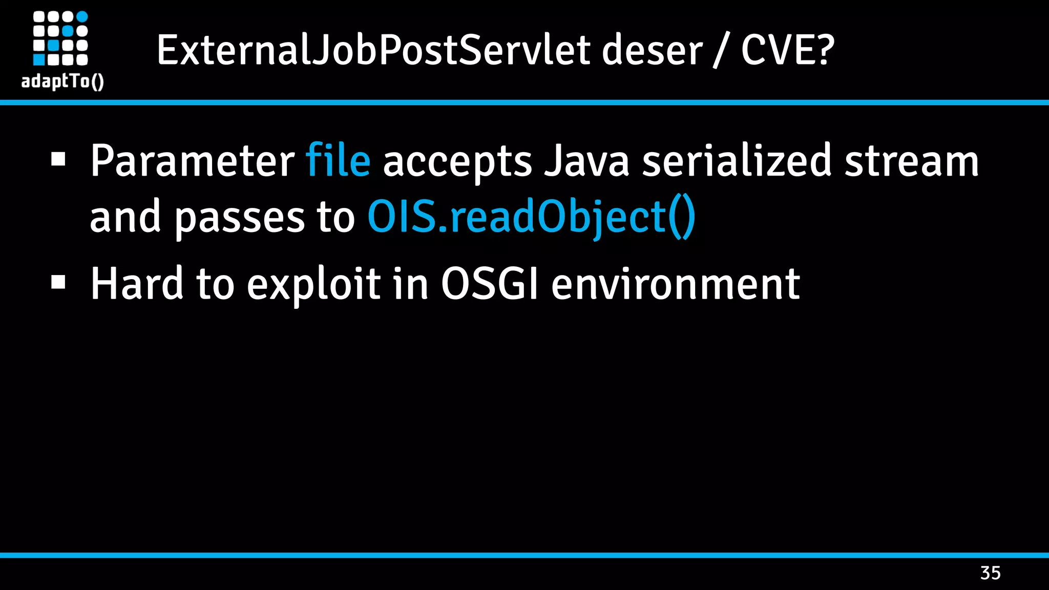 ExternalJobPostServlet deser / CVE? 35  Parameter file accepts Java serialized stream and passes to OIS.readObject()  Hard to exploit in OSGI environment 