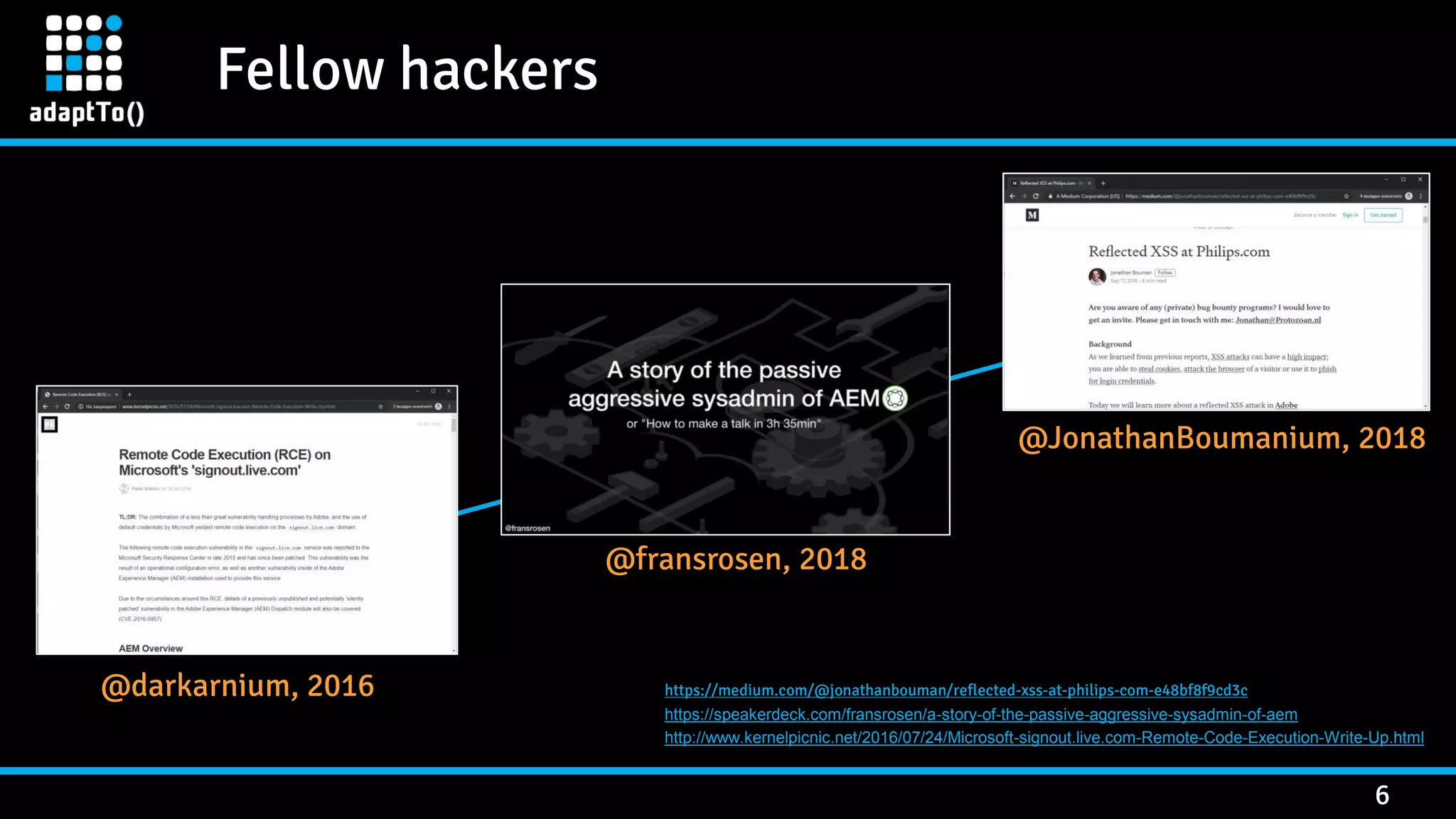 Fellow hackers 6 @darkarnium, 2016 @fransrosen, 2018 @JonathanBoumanium, 2018 https://medium.com/@jonathanbouman/reflected-xss-at-philips-com-e48bf8f9cd3c https://speakerdeck.com/fransrosen/a-story-of-the-passive-aggressive-sysadmin-of-aem http://www.kernelpicnic.net/2016/07/24/Microsoft-signout.live.com-Remote-Code-Execution-Write-Up.html 