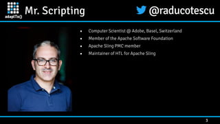 Mr. Scripting
3
▪ Computer Scientist @ Adobe, Basel, Switzerland


▪ Member of the Apache Software Foundation


▪ Apache Sling PMC member


▪ Maintainer of HTL for Apache Sling
 