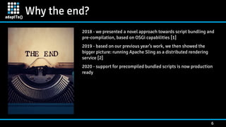 Why the end?
6
2018 - we presented a novel approach towards script bundling and
pre-compilation, based on OSGi capabilities [1]


2019 - based on our previous year’s work, we then showed the
bigger picture: running Apache Sling as a distributed rendering
service [2]


2020 - support for precompiled bundled scripts is now production
ready
 
