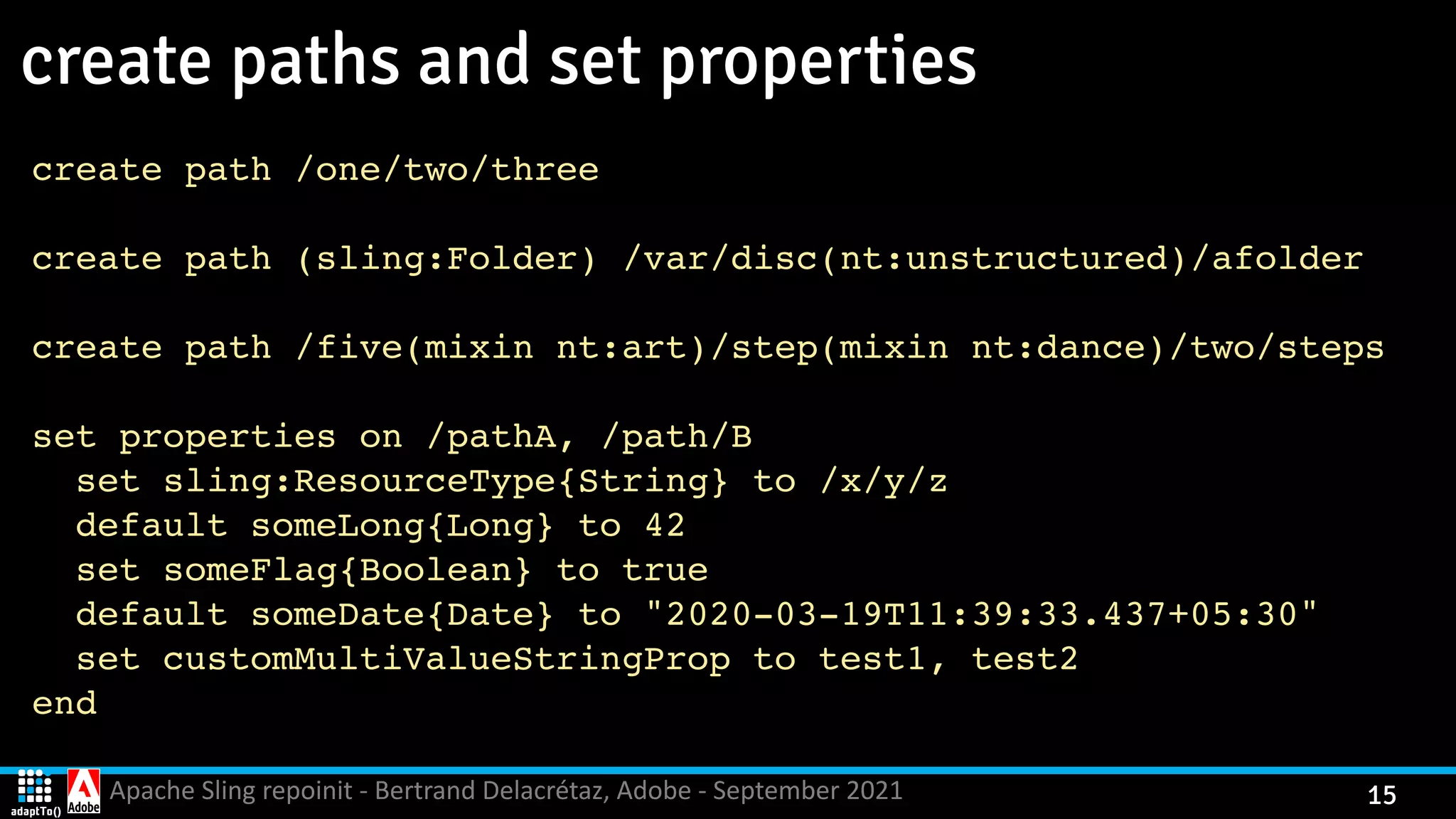 Apache Sling repoinit - Bertrand Delacrétaz, Adobe - September 2021 15 create paths and set properties create path /one/two/thre e create path (sling:Folder) /var/disc(nt:unstructured)/afolde r create path /five(mixin nt:art)/step(mixin nt:dance)/two/steps    set properties on /pathA, /path/ B set sling:ResourceType{String} to /x/y/ z default someLong{Long} to 4 2 set someFlag{Boolean} to tru e default someDate{Date} to "2020-03-19T11:39:33.437+05:30 " set customMultiValueStringProp to test1, test 2 en d 