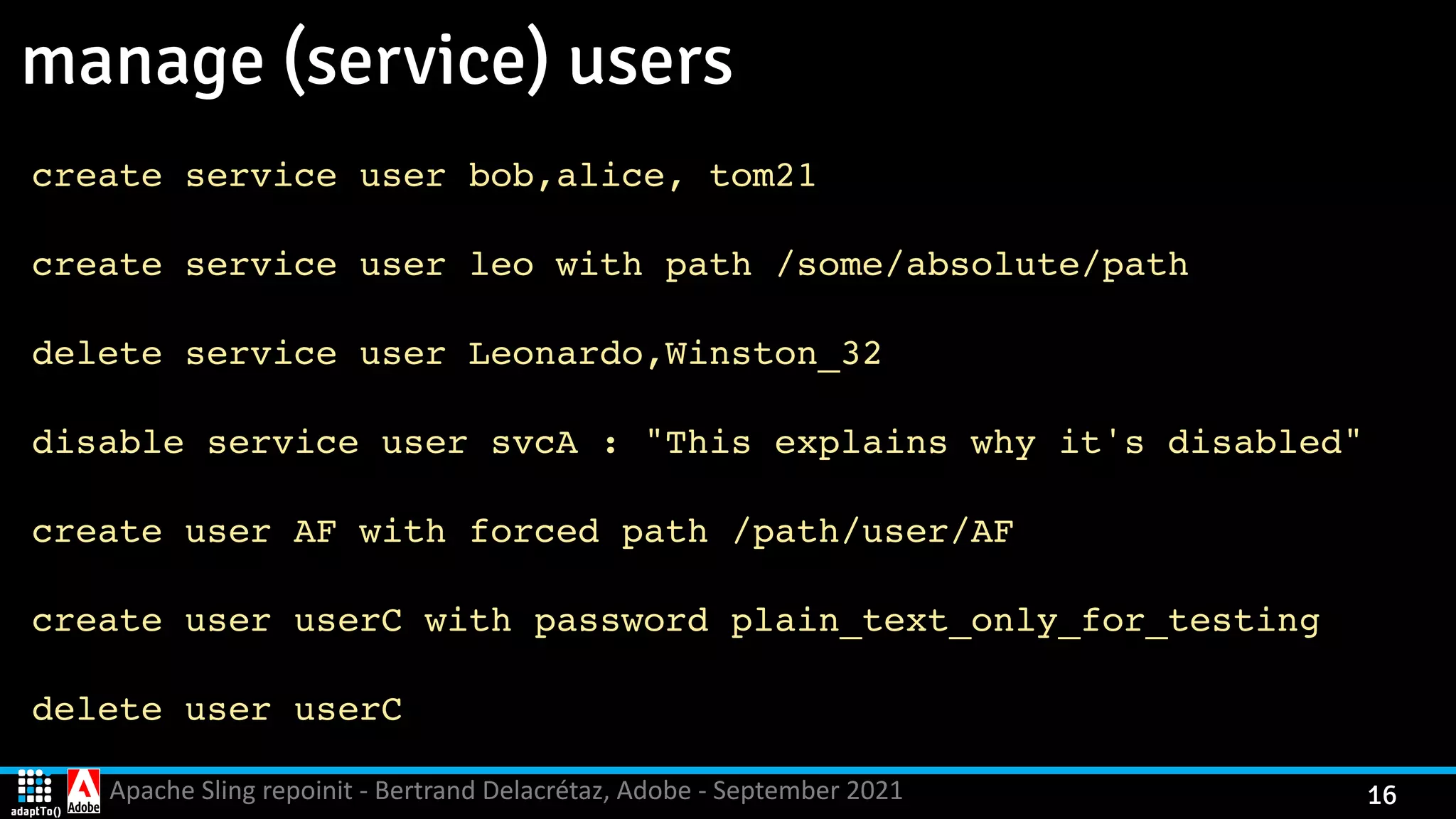 Apache Sling repoinit - Bertrand Delacrétaz, Adobe - September 2021 16 manage (service) users create service user bob,alice, tom2 1 create service user leo with path /some/absolute/pat h delete service user Leonardo,Winston_3 2 disable service user svcA : "This explains why it's disabled " create user AF with forced path /path/user/A F create user userC with password plain_text_only_for_testin g delete user userC 