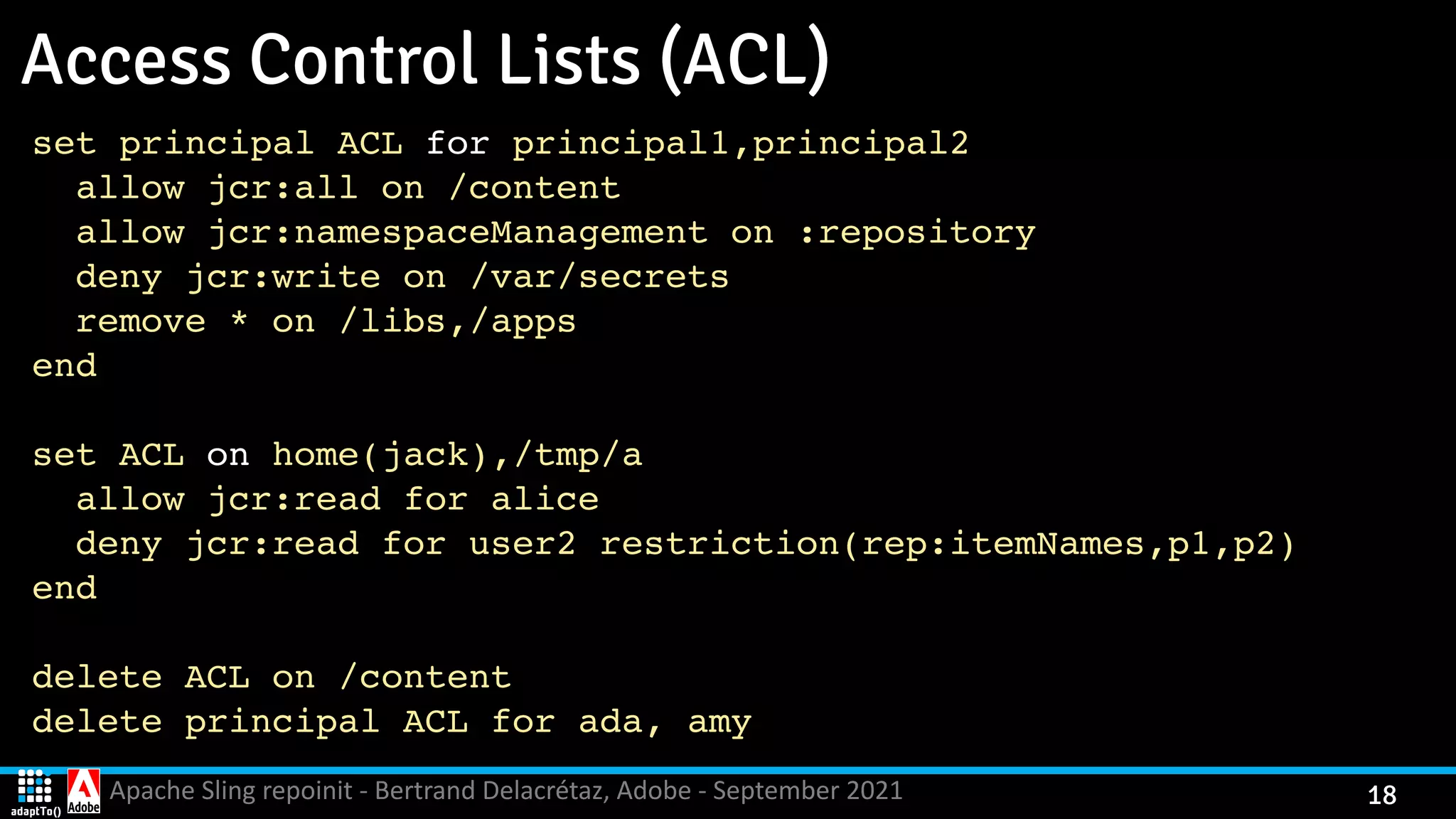 Apache Sling repoinit - Bertrand Delacrétaz, Adobe - September 2021 18 Access Control Lists (ACL) set principal ACL for principal1,principal 2 allow jcr:all on /conten t allow jcr:namespaceManagement on :repository deny jcr:write on /var/secret s remove * on /libs,/app s en d set ACL on home(jack),/tmp/ a allow jcr:read for alic e deny jcr:read for user2 restriction(rep:itemNames,p1,p2 ) en d delete ACL on /conten t delete principal ACL for ada, am y 