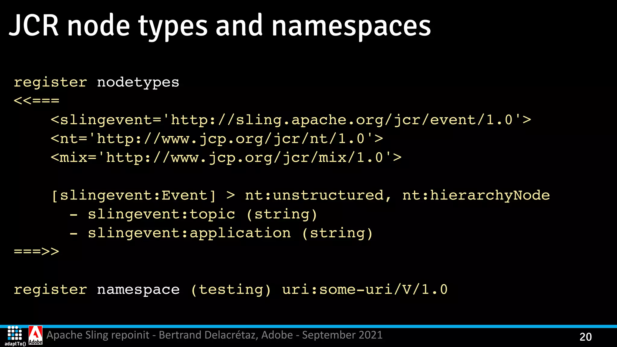 Apache Sling repoinit - Bertrand Delacrétaz, Adobe - September 2021 20 JCR node types and namespaces register nodetypes <<== = <slingevent='http://sling.apache.org/jcr/event/1.0' > <nt='http://www.jcp.org/jcr/nt/1.0' > <mix='http://www.jcp.org/jcr/mix/1.0' > [slingevent:Event] > nt:unstructured, nt:hierarchyNod e - slingevent:topic (string ) - slingevent:application (string ) ===> > register namespace (testing) uri:some-uri/V/1. 0 